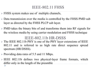 IEEE-802.11 FHSS
 FHSS system makes use of multiple channels,
 Data transmission over the media is controlled by the FHSS PMD sub
layer as directed by the FHSS PLCP sub layer.
 PMD takes the binary bits of and transforms them into RF signals for
the wireless media by using carrier modulation and FHSS technique
IEEE-802.11b HR-DSSS
 The IEEE 802.11b PHY is one of the PHY layer extensions of IEEE
802.11 and is referred to as high rate direct sequence spread
spectrum (HR/DSSS).
 Providing data rates of 5.5 and 11 Mbps.
 IEEE 802.11b defines two physical-layer frame formats, which
differ only in the length of the preamble
 