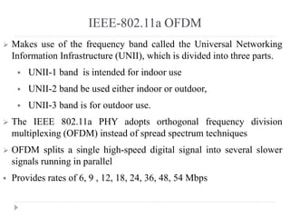IEEE-802.11a OFDM
 Makes use of the frequency band called the Universal Networking
Information Infrastructure (UNII), which is divided into three parts.
 UNII-1 band is intended for indoor use
 UNII-2 band be used either indoor or outdoor,
 UNII-3 band is for outdoor use.
 The IEEE 802.11a PHY adopts orthogonal frequency division
multiplexing (OFDM) instead of spread spectrum techniques
 OFDM splits a single high-speed digital signal into several slower
signals running in parallel
 Provides rates of 6, 9 , 12, 18, 24, 36, 48, 54 Mbps
 