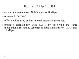 IEEE-802.11g OFDM
 extends data rates above 20 Mbps, up to 54 Mbps.
 operates in the 2.4-GHz.
 offers a wider array of data rate and modulation schemes.
 provides compatibility with 802.11 by specifying the same
modulation and framing schemes as these standards for 1,2,5.5, and
11 Mbps.
 