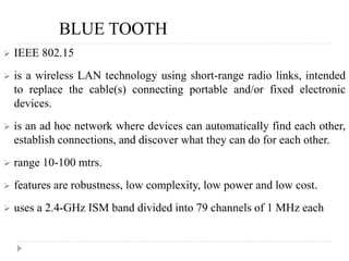BLUE TOOTH
 IEEE 802.15
 is a wireless LAN technology using short-range radio links, intended
to replace the cable(s) connecting portable and/or fixed electronic
devices.
 is an ad hoc network where devices can automatically find each other,
establish connections, and discover what they can do for each other.
 range 10-100 mtrs.
 features are robustness, low complexity, low power and low cost.
 uses a 2.4-GHz ISM band divided into 79 channels of 1 MHz each
 