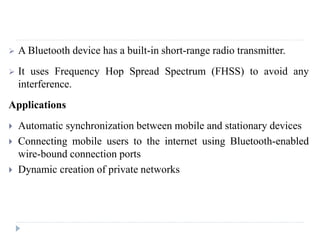  A Bluetooth device has a built-in short-range radio transmitter.
 It uses Frequency Hop Spread Spectrum (FHSS) to avoid any
interference.
Applications
 Automatic synchronization between mobile and stationary devices
 Connecting mobile users to the internet using Bluetooth-enabled
wire-bound connection ports
 Dynamic creation of private networks
 