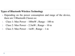 Types of Bluetooth Wireless Technology
 Depending on the power consumption and range of the device,
there are 3 Bluetooth Classes as:
1. Class 1: Max Power – 100mW ; Range – 100 m
2. Class 2: Max Power – 2.5mW ; Range – 10 m
3. Class 3: Max Power – 1mW ; Range – 1 m
 