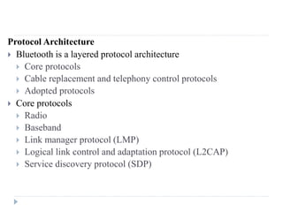 Protocol Architecture
 Bluetooth is a layered protocol architecture
 Core protocols
 Cable replacement and telephony control protocols
 Adopted protocols
 Core protocols
 Radio
 Baseband
 Link manager protocol (LMP)
 Logical link control and adaptation protocol (L2CAP)
 Service discovery protocol (SDP)
 