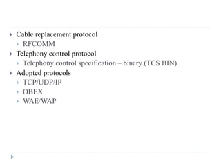  Cable replacement protocol
 RFCOMM
 Telephony control protocol
 Telephony control specification – binary (TCS BIN)
 Adopted protocols
 TCP/UDP/IP
 OBEX
 WAE/WAP
 