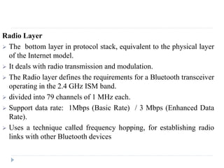 Radio Layer
 The bottom layer in protocol stack, equivalent to the physical layer
of the Internet model.
 It deals with radio transmission and modulation.
 The Radio layer defines the requirements for a Bluetooth transceiver
operating in the 2.4 GHz ISM band.
 divided into 79 channels of 1 MHz each.
 Support data rate: 1Mbps (Basic Rate) / 3 Mbps (Enhanced Data
Rate).
 Uses a technique called frequency hopping, for establishing radio
links with other Bluetooth devices
 