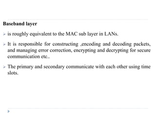 Baseband layer
 is roughly equivalent to the MAC sub layer in LANs.
 It is responsible for constructing ,encoding and decoding packets,
and managing error correction, encrypting and decrypting for secure
communication etc..
 The primary and secondary communicate with each other using time
slots.
 