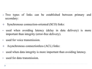  Two types of links can be established between primary and
secondary:
 Synchronous connection-oriented (SCO) links:
 used when avoiding latency (delay in data delivery) is more
important than integrity (error-free delivery).
 used for voice transmission.
 Asynchronous connectionless (ACL) links:
 used when data integrity is more important than avoiding latency.
 used for data transmission.
 