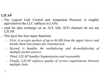 L2CAP
 The Logical Link Control and Adaptation Protocol, is roughly
equivalent to the LLC sublayer in LANs.
 used for data exchange on an ACL link; SCO channels do not use
L2CAP.
 This layer has four major functions:
• First, it accepts packets of up to 64 KB from the upper layers and
breaks them into frames for transmission.
• Second, it handles the multiplexing and de-multiplexing of
multiple packet sources.
• Third, L2CAP handles Segmentation and reassembly
• Finally, L2CAP enforces quality of service requirements between
multiple links.
 