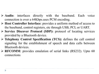  Audio: interfaces directly with the baseband. Each voice
connection is over a 64Kbps.uses PCM encoding.
 Host Controller Interface: provides a uniform method of access to
the baseband, control registers, etc through USB, PCI, or UART.
 Service Discover Protocol (SDP): protocol of locating services
provided by a Bluetooth device.
 Telephony Control Specification (TCS): defines the call control
signaling for the establishment of speech and data calls between
Bluetooth devices.
 RFCOMM: provides emulation of serial links (RS232). Upto 60
connections
 