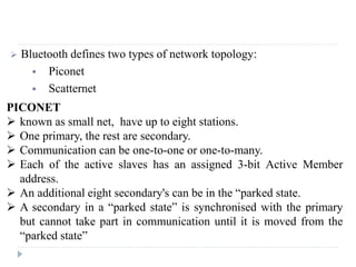  Bluetooth defines two types of network topology:
 Piconet
 Scatternet
PICONET
 known as small net, have up to eight stations.
 One primary, the rest are secondary.
 Communication can be one-to-one or one-to-many.
 Each of the active slaves has an assigned 3-bit Active Member
address.
 An additional eight secondary's can be in the “parked state.
 A secondary in a “parked state” is synchronised with the primary
but cannot take part in communication until it is moved from the
“parked state”
 