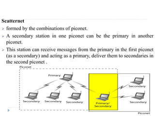 Scatternet
 formed by the combinations of piconet.
 A secondary station in one piconet can be the primary in another
piconet.
 This station can receive messages from the primary in the first piconet
(as a secondary) and acting as a primary, deliver them to secondaries in
the second piconet .
 