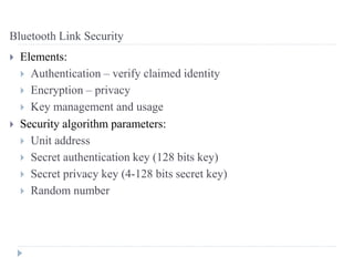 Bluetooth Link Security
 Elements:
 Authentication – verify claimed identity
 Encryption – privacy
 Key management and usage
 Security algorithm parameters:
 Unit address
 Secret authentication key (128 bits key)
 Secret privacy key (4-128 bits secret key)
 Random number
 