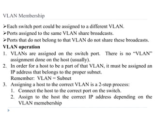 Each switch port could be assigned to a different VLAN.
Ports assigned to the same VLAN share broadcasts.
Ports that do not belong to that VLAN do not share these broadcasts.
VLAN operation
1. VLANs are assigned on the switch port. There is no “VLAN”
assignment done on the host (usually).
2. In order for a host to be a part of that VLAN, it must be assigned an
IP address that belongs to the proper subnet.
Remember: VLAN = Subnet
3. Assigning a host to the correct VLAN is a 2-step process:
1. Connect the host to the correct port on the switch.
2. Assign to the host the correct IP address depending on the
VLAN memebership
VLAN Membership
 