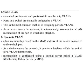 1.Static VLAN
 are called port-based and port-centric membership VLANs.
 Ports on a switch are manually assigned to a VLAN.
 This is the most common method of assigning ports to VLANs.
 As a device enters the network, it automatically assumes the VLAN
membership of the port to which it is attached.
2. Dynamic VLAN
 allow membership based on the MAC address of the device connected
to the switch port.
 As a device enters the network, it queries a database within the switch
for a VLAN membership.
 membership is configured using a special server called a VLAN
Membership Policy Server (VMPS).
 