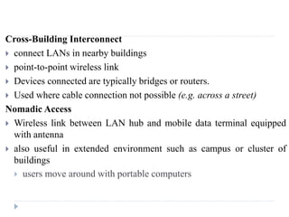 Cross-Building Interconnect
 connect LANs in nearby buildings
 point-to-point wireless link
 Devices connected are typically bridges or routers.
 Used where cable connection not possible (e.g. across a street)
Nomadic Access
 Wireless link between LAN hub and mobile data terminal equipped
with antenna
 also useful in extended environment such as campus or cluster of
buildings
 users move around with portable computers
 