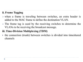 ii. Frame Tagging
 when a frame is traveling between switches, an extra header is
added to the MAC frame to define the destination VLAN.
 The frame tag is used by the receiving switches to determine the
VLANs to be receiving the broadcast message.
iii. Time-Division Multiplexing (TDM)
 the connection (trunk) between switches is divided into timeshared
channels
 