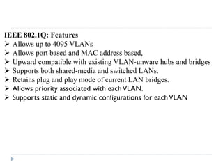 IEEE 802.1Q: Features
 Allows up to 4095 VLANs
 Allows port based and MAC address based,
 Upward compatible with existing VLAN-unware hubs and bridges
 Supports both shared-media and switched LANs.
 Retains plug and play mode of current LAN bridges.
 Allows priority associated with eachVLAN.
 Supports static and dynamic configurations for eachVLAN
 