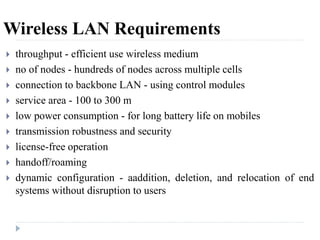 Wireless LAN Requirements
 throughput - efficient use wireless medium
 no of nodes - hundreds of nodes across multiple cells
 connection to backbone LAN - using control modules
 service area - 100 to 300 m
 low power consumption - for long battery life on mobiles
 transmission robustness and security
 license-free operation
 handoff/roaming
 dynamic configuration - aaddition, deletion, and relocation of end
systems without disruption to users
 