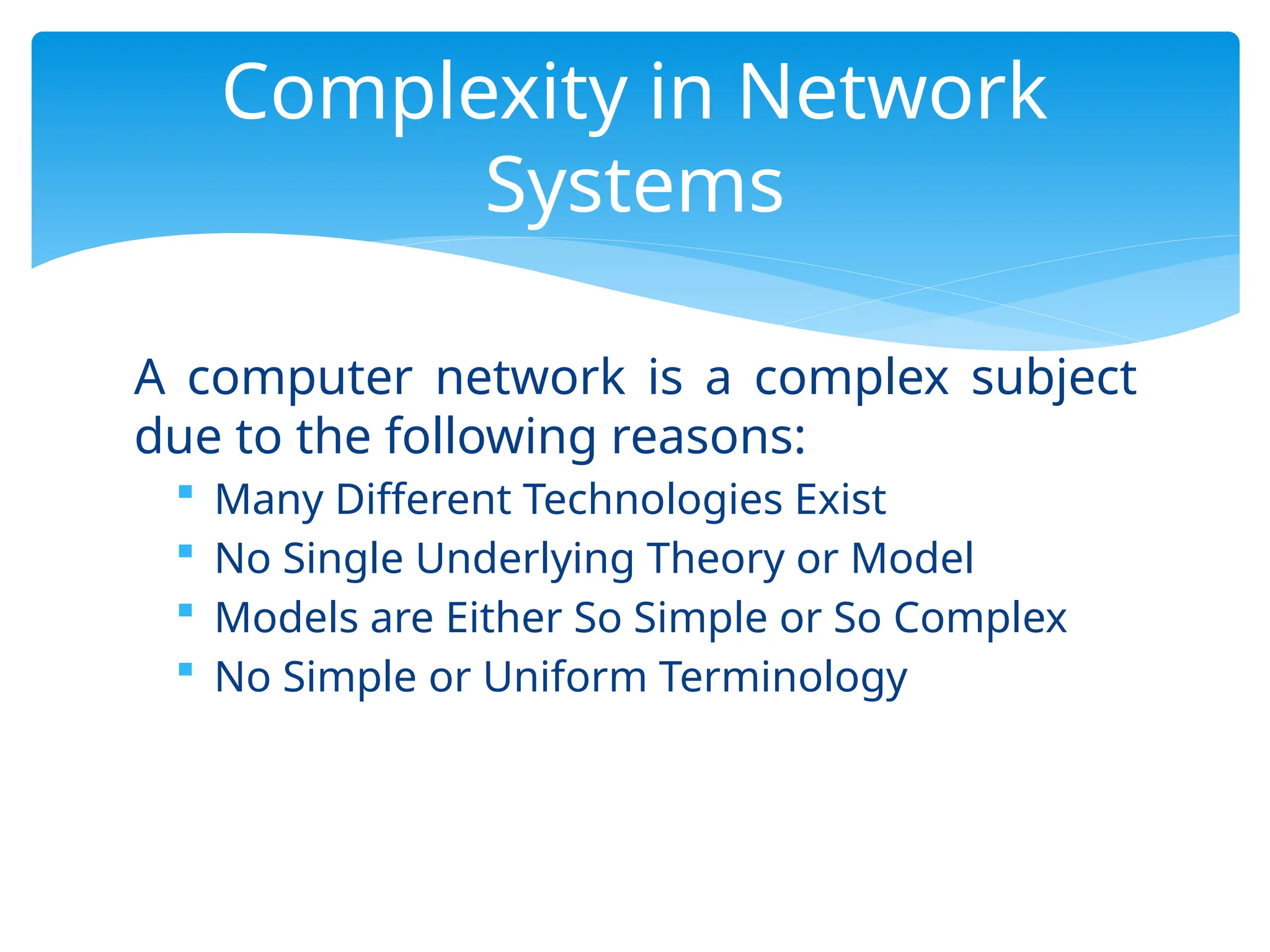 A computer network is a complex subject
due to the following reasons:
 Many Different Technologies Exist
 No Single Underlying Theory or Model
 Models are Either So Simple or So Complex
 No Simple or Uniform Terminology
Complexity in Network
Systems
 