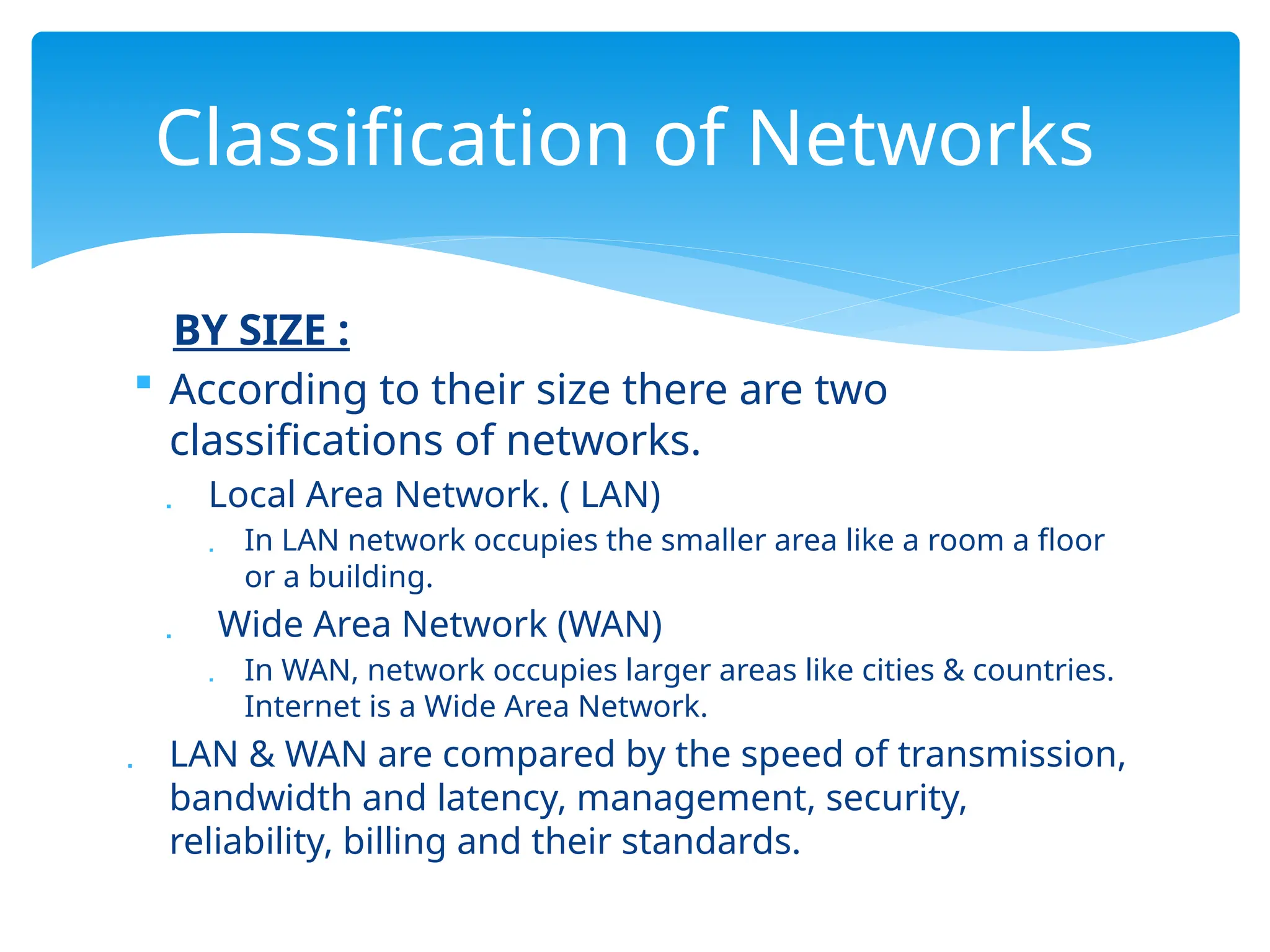 BY SIZE :
 According to their size there are two
classifications of networks.
 Local Area Network. ( LAN)
 In LAN network occupies the smaller area like a room a floor
or a building.
 Wide Area Network (WAN)
 In WAN, network occupies larger areas like cities & countries.
Internet is a Wide Area Network.
 LAN & WAN are compared by the speed of transmission,
bandwidth and latency, management, security,
reliability, billing and their standards.
Classification of Networks
 
