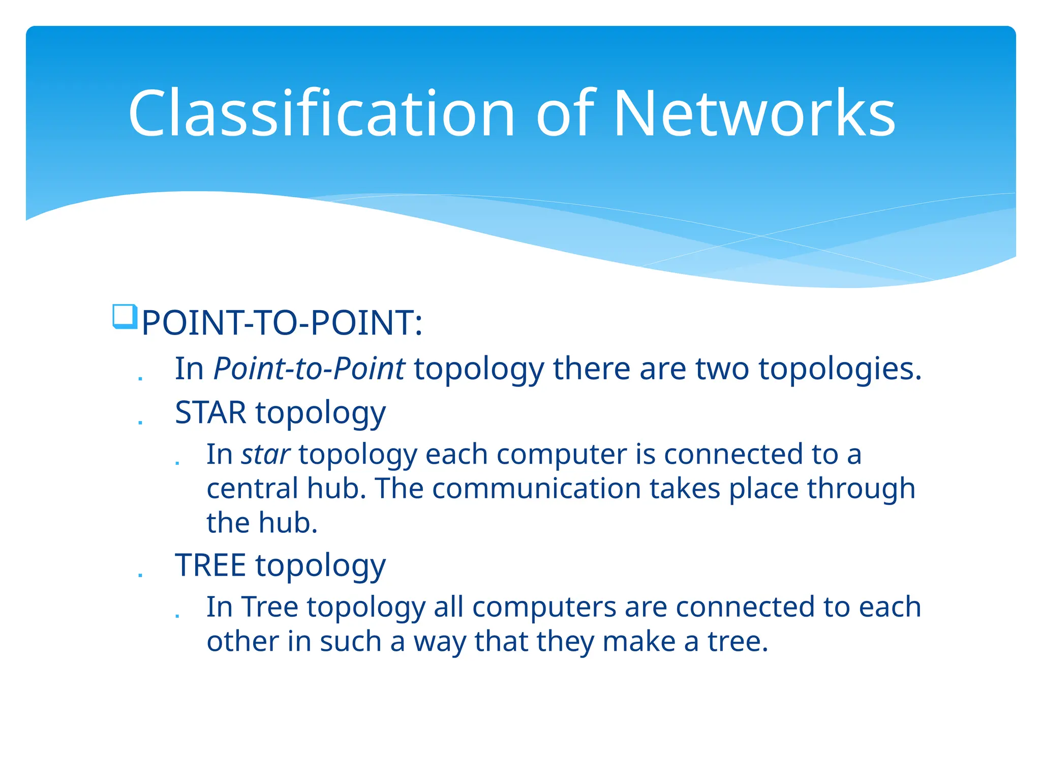 POINT-TO-POINT:
 In Point-to-Point topology there are two topologies.
 STAR topology
 In star topology each computer is connected to a
central hub. The communication takes place through
the hub.
 TREE topology
 In Tree topology all computers are connected to each
other in such a way that they make a tree.
Classification of Networks
 