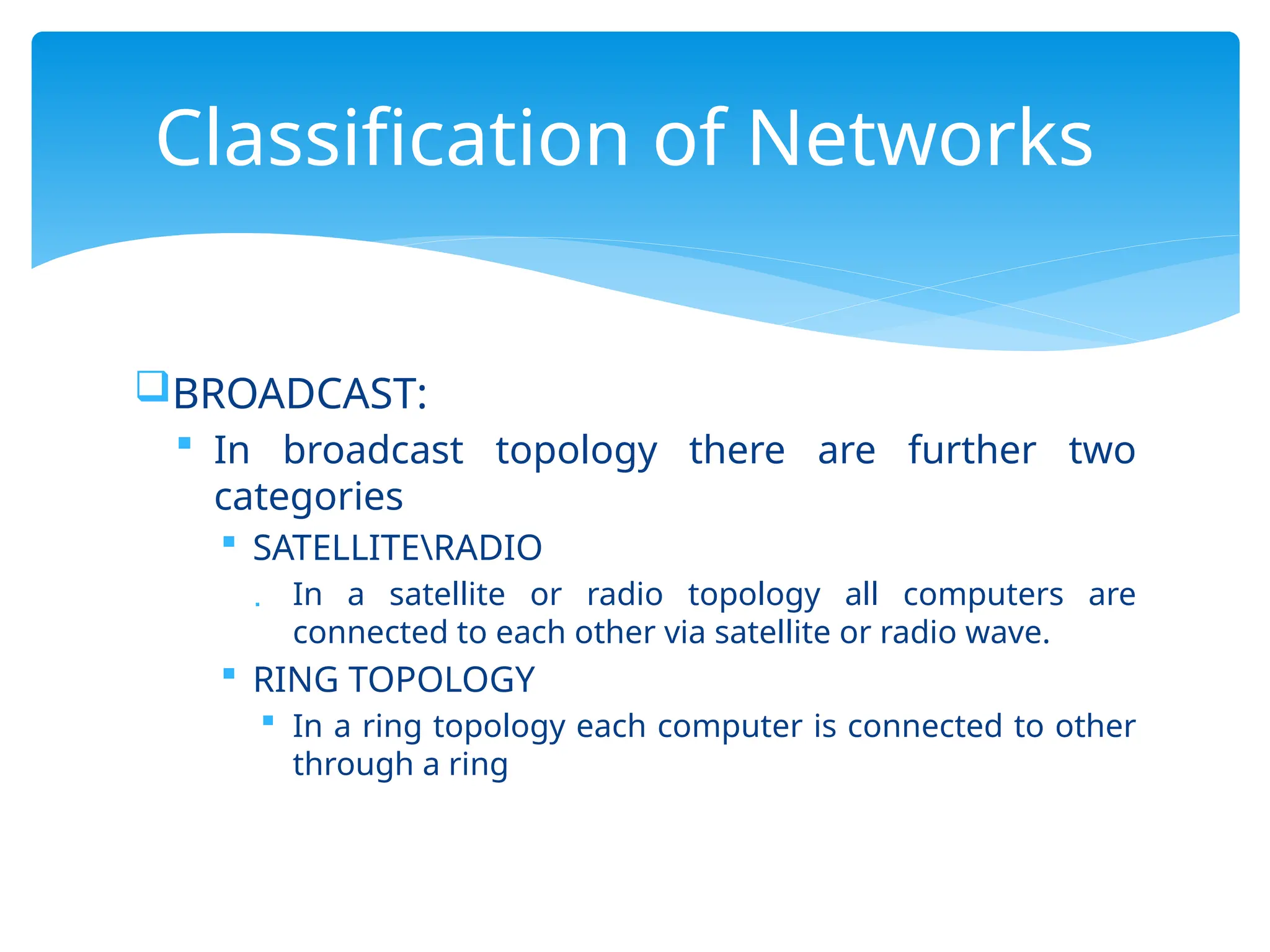 BROADCAST:
 In broadcast topology there are further two
categories
 SATELLITERADIO
 In a satellite or radio topology all computers are
connected to each other via satellite or radio wave.
 RING TOPOLOGY
 In a ring topology each computer is connected to other
through a ring
Classification of Networks
 