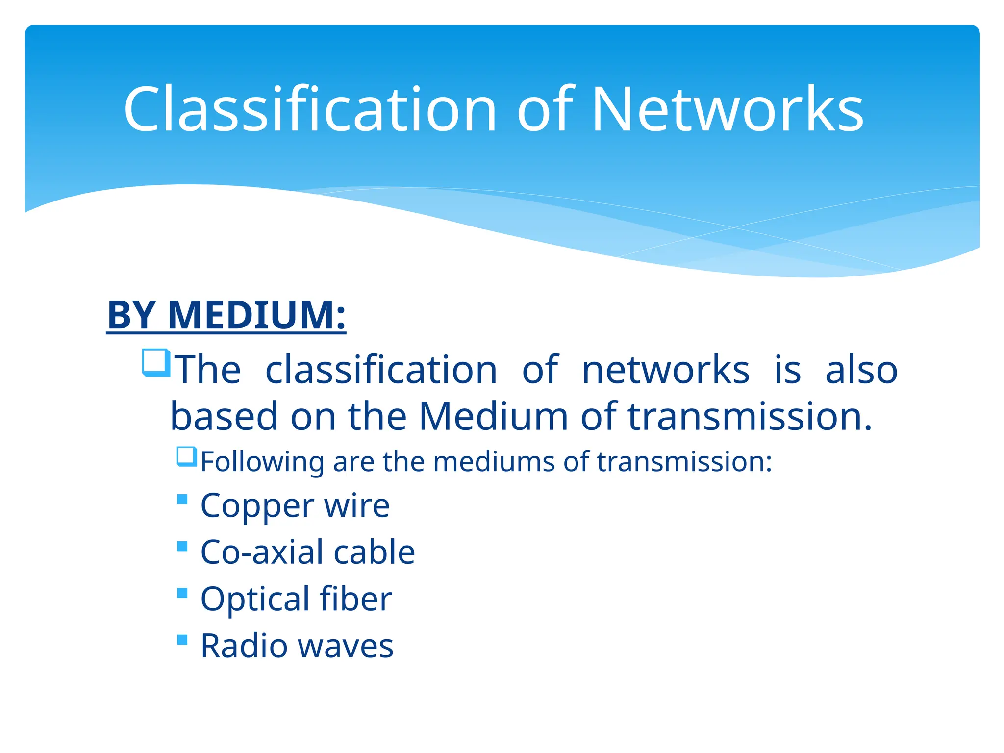 BY MEDIUM:
The classification of networks is also
based on the Medium of transmission.
Following are the mediums of transmission:
 Copper wire
 Co-axial cable
 Optical fiber
 Radio waves
Classification of Networks
 