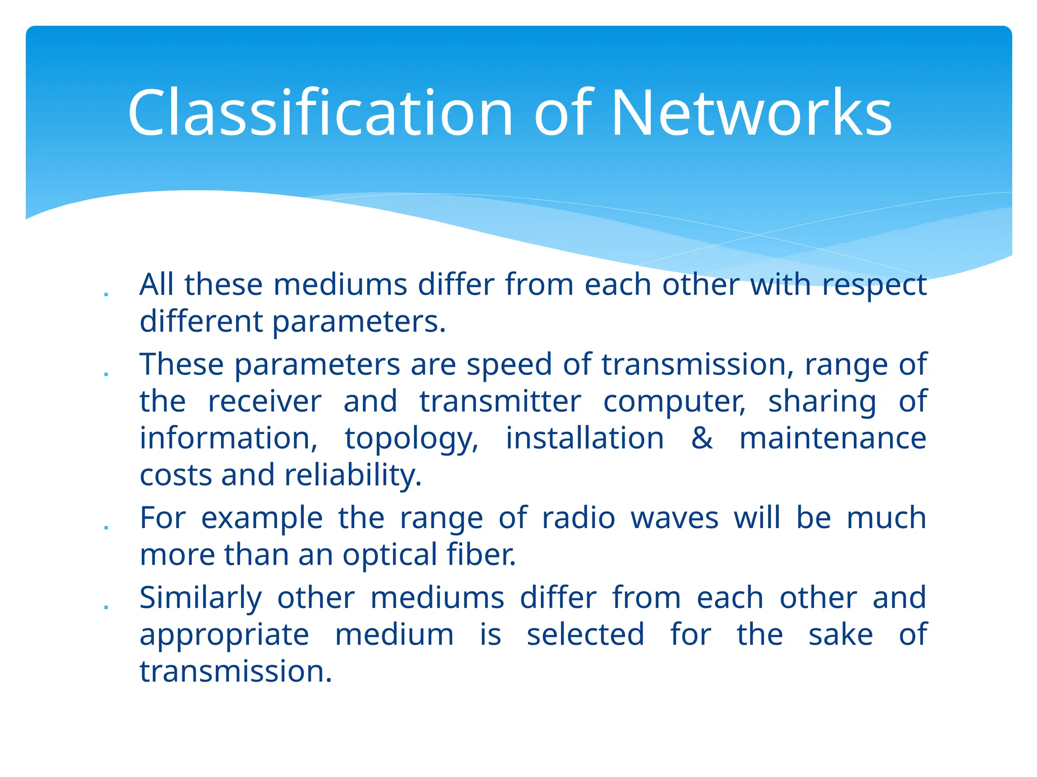  All these mediums differ from each other with respect
different parameters.
 These parameters are speed of transmission, range of
the receiver and transmitter computer, sharing of
information, topology, installation & maintenance
costs and reliability.
 For example the range of radio waves will be much
more than an optical fiber.
 Similarly other mediums differ from each other and
appropriate medium is selected for the sake of
transmission.
Classification of Networks
 
