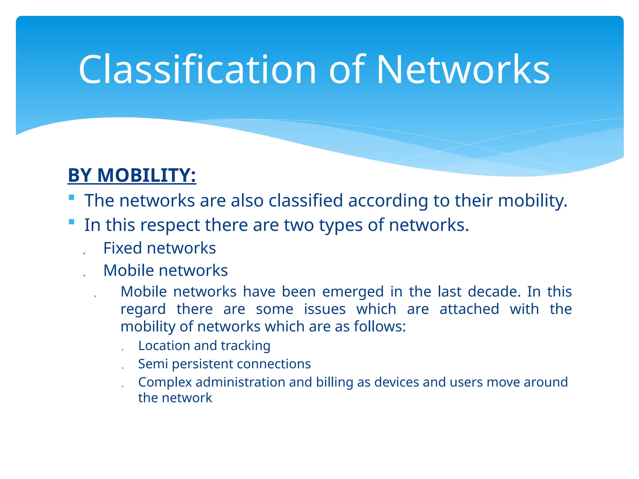 BY MOBILITY:
 The networks are also classified according to their mobility.
 In this respect there are two types of networks.
 Fixed networks
 Mobile networks
 Mobile networks have been emerged in the last decade. In this
regard there are some issues which are attached with the
mobility of networks which are as follows:
 Location and tracking
 Semi persistent connections
 Complex administration and billing as devices and users move around
the network
Classification of Networks
 