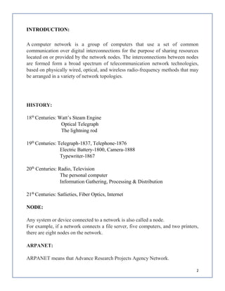 2
INTRODUCTION:
A computer network is a group of computers that use a set of common
communication over digital interconnections for the purpose of sharing resources
located on or provided by the network nodes. The interconnections between nodes
are formed form a broad spectrum of telecommunication network technologies,
based on physically wired, optical, and wireless radio-frequency methods that may
be arranged in a variety of network topologies.
HISTORY:
18th
Centuries: Watt’s Steam Engine
Optical Telegraph
The lightning rod
19th
Centuries: Telegraph-1837, Telephone-1876
Electric Battery-1800, Camera-1888
Typewriter-1867
20th
Centuries: Radio, Television
The personal computer
Information Gathering, Processing & Distribution
21th
Centuries: Satlieties, Fiber Optics, Internet
NODE:
Any system or device connected to a network is also called a node.
For example, if a network connects a file server, five computers, and two printers,
there are eight nodes on the network.
ARPANET:
ARPANET means that Advance Research Projects Agency Network.
 