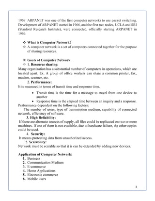 3
1969 ARPANET was one of the first computer networks to use packet switching.
Development of ARPANET started in 1966, and the first two nodes, UCLA and SRI
(Stanford Research Institute), were connected, officially starting ARPANET in
1969.
 What is Computer Network?
 A computer network is a set of computers connected together for the purpose
of sharing resources.
 Goals of Computer Network
 1. Resource sharing:
Many organization has a substantial number of computers in operations, which are
located apart. Ex. A group of office workers can share a common printer, fax,
modem, scanner, etc.
2. Performance:
It is measured in terms of transit time and response time.
 Transit time is the time for a message to travel from one device to
another
 Response time is the elapsed time between an inquiry and a response.
Performance dependent on the following factors:
The number of users, type of transmission medium, capability of connected
network, efficiency of software.
3. High Reliability:
If there are alternate sources of supply, all files could be replicated on two or more
machines. If one of them is not available, due to hardware failure, the other copies
could be used.
4. Security:
It means protecting data from unauthorized access.
5. Scalability:
Network must be scalable so that it is can be extended by adding new devices.
Application of Computer Network:
1. Business
2. Communication Medium
3. E-commerce
4. Home Applications
5. Electronic commerce
6. Mobile users
 