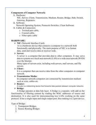 4
Components of Computer Network:
1. Hardware:
NIC, Server, Client, Transmission, Medium, Router, Bridge, Hub, Switch,
Gateway, Repeaters.
2. Software:
Network Operating System, Protocols Switches, Client Software.
3. Cables & Connectors:
o Twisted pair cable,
o Coaxial cable,
o Fiber-optic cable
HARDWARE:
 NIC (Network Interface Card):
It is a hardware device that connects a computer to a network both
functionally and physically. The main purpose of NIC is to format
data, send and receive data at receiver node.
 Server:
A server is a computer that provides data to other computers. It may serve
data to systems on a local area network (LAN) or a wide area network (WAN)
over the Internet.
Many types of servers exist, including web servers, mail servers, and file
servers.
 Client :
It is a computer that can receive data from the other computers in computer
network.
 Transmission Media:
In computer network computers are connected by transmission medium
such as wire, cables etc.
 Router:
A router is a networking device that forwards data packets between computer networks.
 Bridge:
A bridge operates at data link layer. A bridge is a repeater, with add on the
functionality of filtering content by reading the MAC addresses of source and
destination. It is also used for interconnecting two LANs working on the same
protocol. It has a single input and single output port, thus making it a 2 port device.
Type of Bridge:
1. Transparent Bridges
2. Source Routing Bridges
3.
 