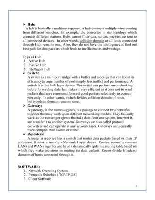 5
 Hub:
A hub is basically a multiport repeater. A hub connects multiple wires coming
from different branches, for example, the connector in star topology which
connects different stations. Hubs cannot filter data, so data packets are sent to
all connected devices. In other words, collision domain of all hosts connected
through Hub remains one. Also, they do not have the intelligence to find out
best path for data packets which leads to inefficiencies and wastage.
Type of Hub:
1. Active Hub
2. Passive Hub
3. Intelligent Hub
 Switch:
A switch is a multiport bridge with a buffer and a design that can boost its
efficiency(a large number of ports imply less traffic) and performance. A
switch is a data link layer device. The switch can perform error checking
before forwarding data that makes it very efficient as it does not forward
packets that have errors and forward good packets selectively to correct
port only. In other words, switch divides collision domain of hosts,
but broadcast domain remains same.
 Gateway:
A gateway, as the name suggests, is a passage to connect two networks
together that may work upon different networking models. They basically
work as the messenger agents that take data from one system, interpret it,
and transfer it to another system. Gateways are also called protocol
converters and can operate at any network layer. Gateways are generally
more complex than switch or router.
 Repeaters:
A router is a device like a switch that routes data packets based on their IP
addresses. Router is mainly a Network Layer device. Routers normally connect
LANs and WANs together and have a dynamically updating routing table based on
which they make decisions on routing the data packets. Router divide broadcast
domains of hosts connected through it.
SOFTWARE:
1. Network Operating System
2. Protocols Switches ( TCP/IP,OSI)
3. Client Software
 