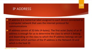 IP ADDRESS
 IP address is a numerical label assigned to each device connected to
a computer network that uses the internet protocol for
communications
 IP address consist of 32-bits (4-bytes). The first octet (byte) of an IP
address is enough for us to determine the class to which it belong
and depending on the class to which the IP address belongs we can
determine which portion of the IP address is the Network ID and
which is the host ID
100
CREATED BY RIDA ZAMAN
 
