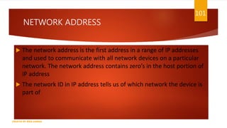 NETWORK ADDRESS
 The network address is the first address in a range of IP addresses
and used to communicate with all network devices on a particular
network. The network address contains zero’s in the host portion of
IP address
 The network ID in IP address tells us of which network the device is
part of
101
CREATED BY RIDA ZAMAN
 