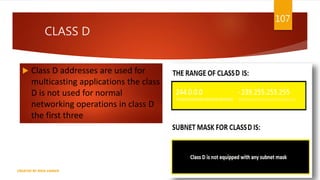 CLASS D
 Class D addresses are used for
multicasting applications the class
D is not used for normal
networking operations in class D
the first three
107
CREATED BY RIDA ZAMAN
 