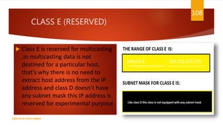 CLASS E (RESERVED)
 Class E is reserved for multicasting
,in multicasting data is not
destined for a particular host,
that’s why there is no need to
extract host address from the IP
address and class D doesn’t have
any subnet mask this IP address is
reserved for experimental purpose
108
CREATED BY RIDA ZAMAN
 