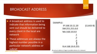 BROADCAST ADDRESS
 A broadcast address is used to
indicate that information being
sent out should be delivered to
every client in the local are
network
 These addresses are always the
highest number possible in a
particular network address or
subnet
109
CREATED BY RIDA ZAMAN
 