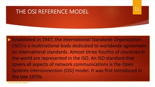 THE OSI REFERENCE MODEL
 Established in 1947, the International Standards Organization
(ISO) is a multinational body dedicated to worldwide agreement
on international standards. Almost three-fourths of countries in
the world are represented in the ISO. An ISO standard that
covers all aspects of network communications is the Open
Systems Interconnection (OSI) model. It was first introduced in
the late 1970s.
11
CREATED BY RIDA ZAMAN
 