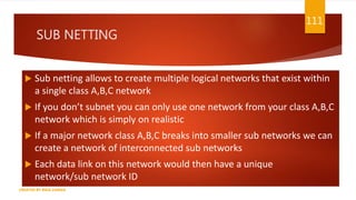 SUB NETTING
 Sub netting allows to create multiple logical networks that exist within
a single class A,B,C network
 If you don’t subnet you can only use one network from your class A,B,C
network which is simply on realistic
 If a major network class A,B,C breaks into smaller sub networks we can
create a network of interconnected sub networks
 Each data link on this network would then have a unique
network/sub network ID
111
CREATED BY RIDA ZAMAN
 