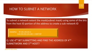 HOW TO SUBNET A NETWORK
To subnet a network extent the mask(subnet mask) using some of the bits
from the host ID portion of the address to create a sub network ID
Q: USE 4TH BIT SUBNETTING AND FIND THE ADDRESS OF 4TH
SUBNETWORK AND 5TH HOST?
112
CREATED BY RIDA ZAMAN
EXAMPLE: IP=192.100.20.11
S.M=255.255.255.240 –> HOST BIT
 