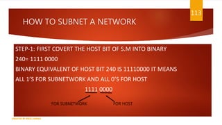 HOW TO SUBNET A NETWORK
STEP-1: FIRST COVERT THE HOST BIT OF S.M INTO BINARY
240= 1111 0000
BINARY EQUIVALENT OF HOST BIT 240 IS 11110000 IT MEANS
ALL 1’S FOR SUBNETWORK AND ALL 0’S FOR HOST
1111 0000
113
CREATED BY RIDA ZAMAN
FOR SUBNETWORK FOR HOST
 