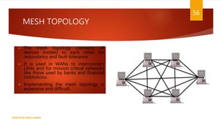 MESH TOPOLOGY
CREATED BY RIDA ZAMAN
56
 The mesh topology connects all
devices (nodes) to each other for
redundancy and fault tolerance.
 It is used in WANs to interconnect
LANs and for mission critical networks
like those used by banks and financial
institutions.
 Implementing the mesh topology is
expensive and difficult.
 