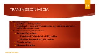 TRANSMISSION MEDIA
 Two main categories:
 Guided ― wires, cables
 Unguided ― wireless transmission, e.g. radio, microwave,
infrared, sound, sonar
 We will concentrate on guided media here:
 Twisted-Pair cables:
 Unshielded Twisted-Pair (UTP) cables
 Shielded Twisted-Pair (STP) cables
 Coaxial cables
 Fiber-optic cables
59
CREATED BY RIDA ZAMAN
 