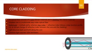  An optical fiber consists of a core (denser material) and a cladding (less dense material)
 Simplest one is a multimode step-index optical fiber
 Multimode = multiple paths, whereas step-index = refractive index follows a step-function profile
(i.e. an abrupt change of refractive index between the core and the cladding)
 Light bounces back and forth along the core
 Common light sources: LEDs and lasers
CREATED BY RIDA ZAMAN
66
CORE CLADDING
 