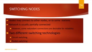SWITCHING NODES
 Nodes may connect to other nodes, or to some stations.
 Network is usually partially connected
 However, some redundant connections are desirable for reliability
Two different switching technologies
 Circuit switching
 Packet switching
74
CREATED BY RIDA ZAMAN
 