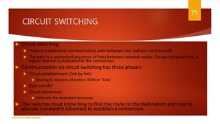 CIRCUIT SWITCHING
 Circuit switching:
 There is a dedicated communication path between two stations (end-to-end)
 The path is a connected sequence of links between network nodes. On each physical link, a
logical channel is dedicated to the connection.
 Communication via circuit switching has three phases:
 Circuit establishment (link by link)
 Routing & resource allocation (FDM or TDM)
 Data transfer
 Circuit disconnect
 Dellocate the dedicated resources
 The switches must know how to find the route to the destination and how to
allocate bandwidth (channel) to establish a connection.
75
CREATED BY RIDA ZAMAN
 