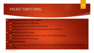 PACKET SWITCHING
 Data are transmitted in short packets
 Typically at the order of 1000 bytes
 Longer messages are split into series of packets
 Each packet contains a portion of user data plus some control info
 Control info contains at least
 Routing (addressing) info, so as to be routed to the intended destination
 Recall the content of an IP header!
 store and forward
 On each switching node, packets are received, stored briefly (buffered) and passed on to the next
node.
78
CREATED BY RIDA ZAMAN
 