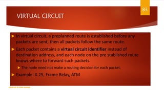 VIRTUAL CIRCUIT
 In virtual circuit, a preplanned route is established before any
packets are sent, then all packets follow the same route.
 Each packet contains a virtual circuit identifier instead of
destination address, and each node on the pre stablished route
knows where to forward such packets.
 The node need not make a routing decision for each packet.
 Example: X.25, Frame Relay, ATM
83
CREATED BY RIDA ZAMAN
 