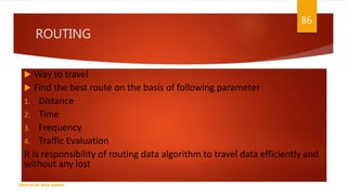 ROUTING
 Way to travel
 Find the best route on the basis of following parameter
1. Distance
2. Time
3. Frequency
4. Traffic Evaluation
It is responsibility of routing data algorithm to travel data efficiently and
without any lost
86
CREATED BY RIDA ZAMAN
 